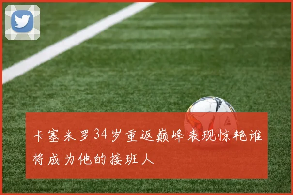 卡塞米罗34岁重返巅峰表现惊艳谁将成为他的接班人