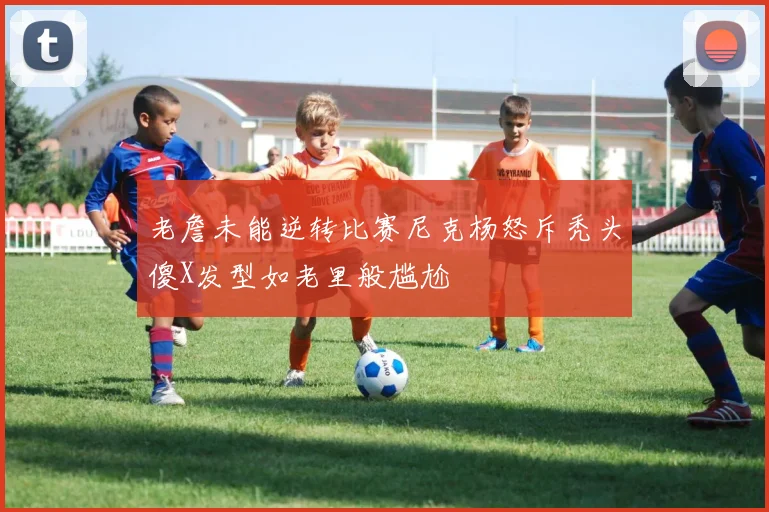 老詹未能逆转比赛尼克杨怒斥秃头傻X发型如老里般尴尬