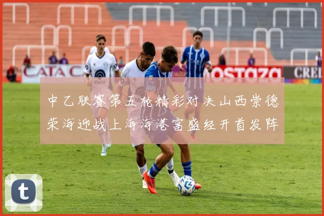 中乙联赛第五轮精彩对决山西崇德荣海迎战上海海港富盛经开首发阵容揭晓