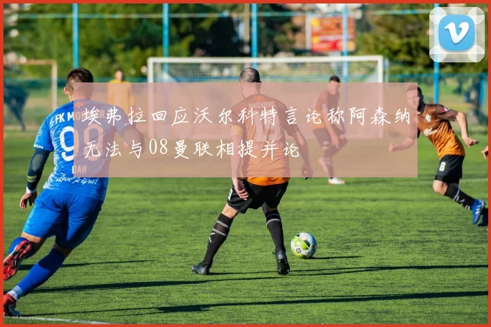 埃弗拉回应沃尔科特言论称阿森纳无法与08曼联相提并论
