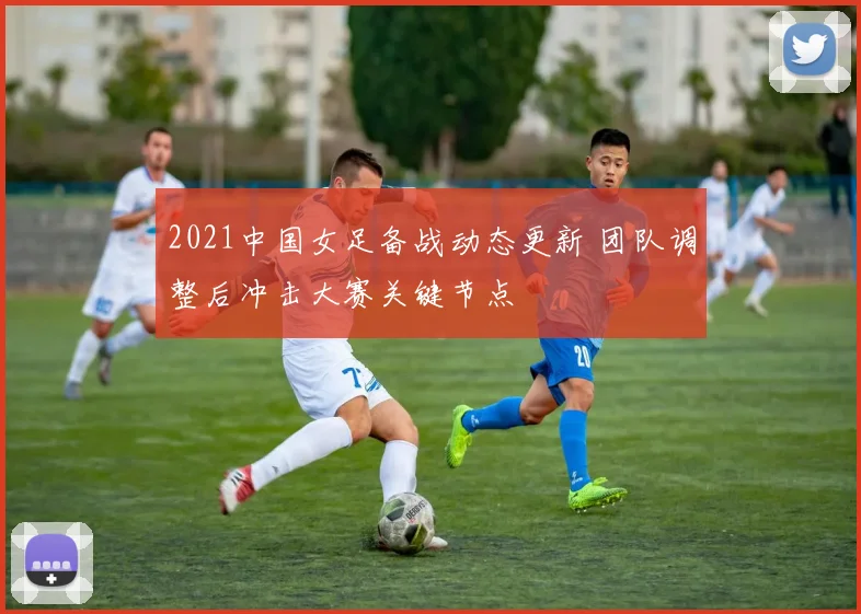 2021中国女足备战动态更新 团队调整后冲击大赛关键节点