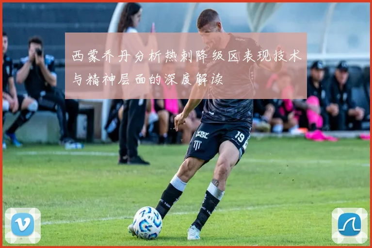 西蒙乔丹分析热刺降级区表现技术与精神层面的深度解读