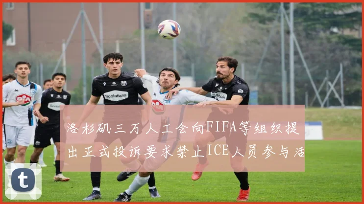 洛杉矶三万人工会向FIFA等组织提出正式投诉要求禁止ICE人员参与活动