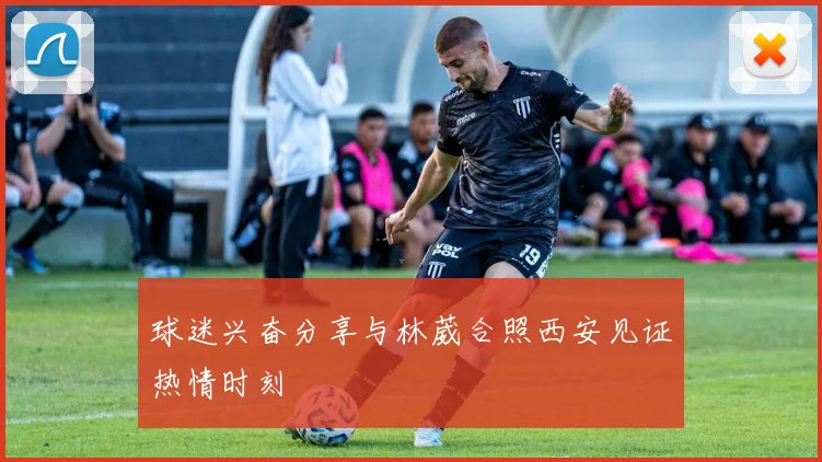 球迷兴奋分享与林葳合照西安见证热情时刻