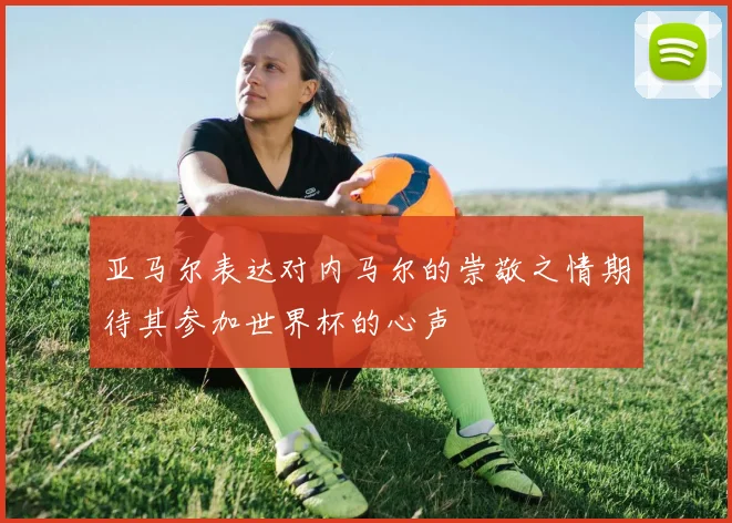 亚马尔表达对内马尔的崇敬之情期待其参加世界杯的心声