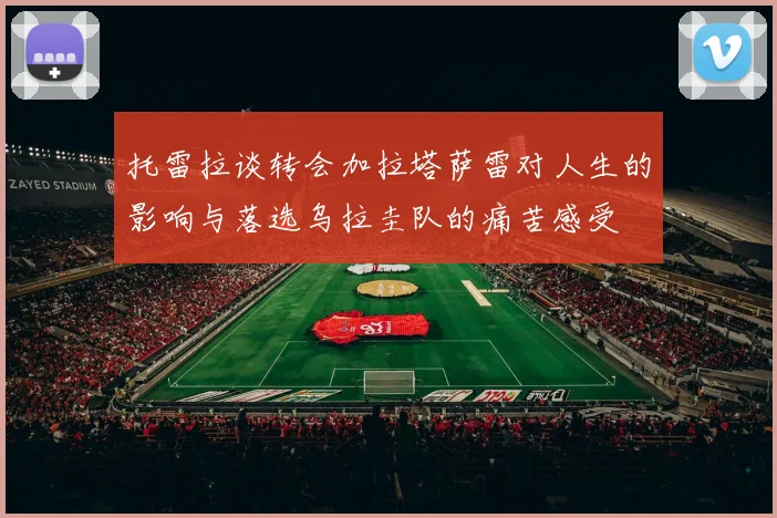 托雷拉谈转会加拉塔萨雷对人生的影响与落选乌拉圭队的痛苦感受