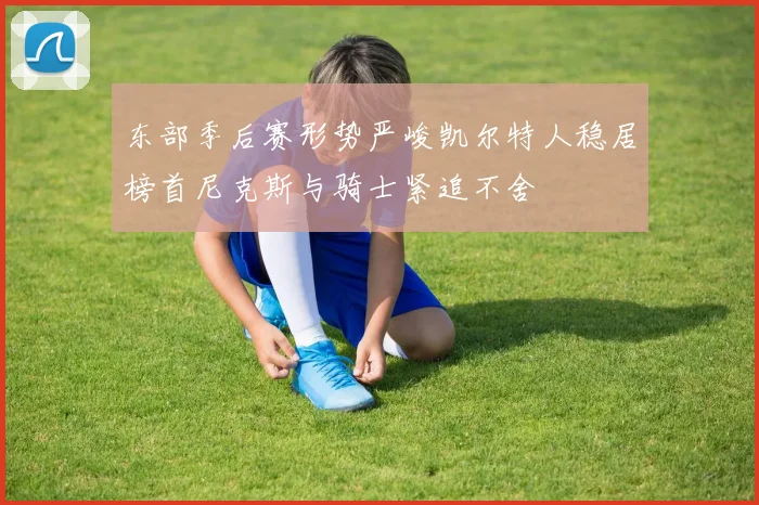 东部季后赛形势严峻凯尔特人稳居榜首尼克斯与骑士紧追不舍
