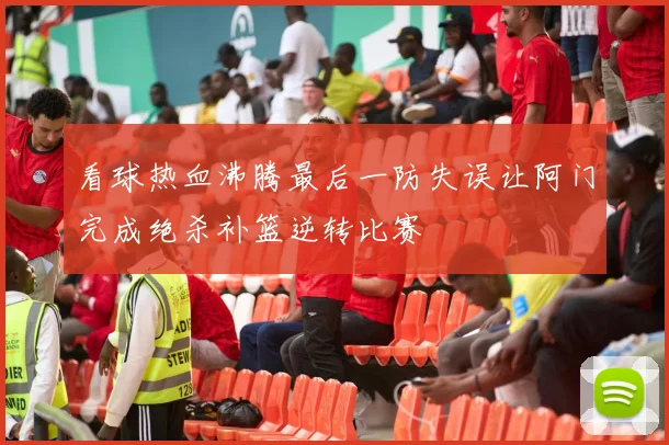 看球热血沸腾最后一防失误让阿门完成绝杀补篮逆转比赛
