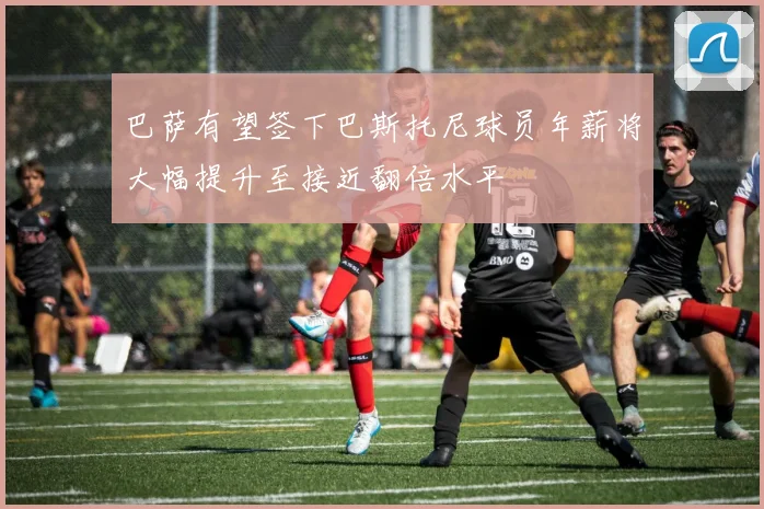 巴萨有望签下巴斯托尼球员年薪将大幅提升至接近翻倍水平