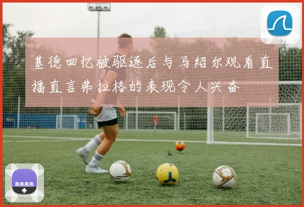 基德回忆被驱逐后与马绍尔观看直播直言弗拉格的表现令人兴奋