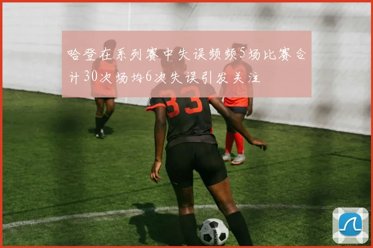 哈登在系列赛中失误频频5场比赛合计30次场均6次失误引发关注