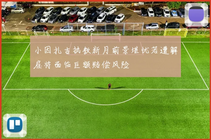 小因扎吉执教新月前景堪忧若遭解雇将面临巨额赔偿风险