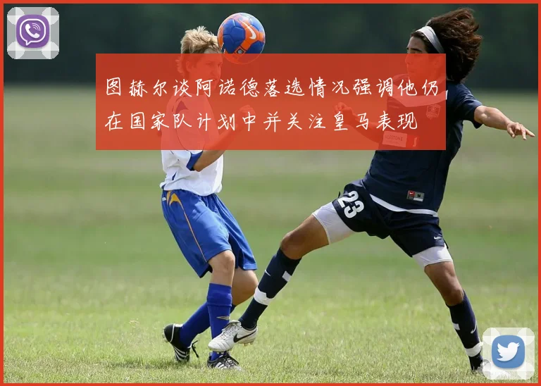 图赫尔谈阿诺德落选情况强调他仍在国家队计划中并关注皇马表现