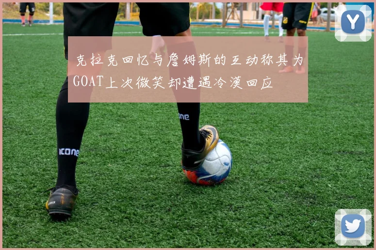 克拉克回忆与詹姆斯的互动称其为GOAT上次微笑却遭遇冷漠回应