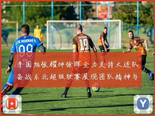 李国旭张耀坤徐晖全力支持大连队备战东北超级联赛展现团队精神与合作力量