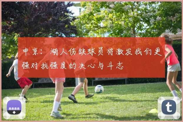 申京:湖人伤缺球员将激发我们更强对抗强度的决心与斗志