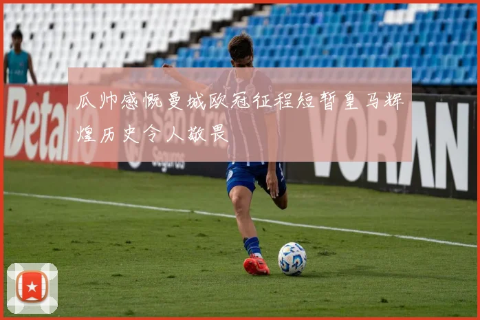 瓜帅感慨曼城欧冠征程短暂皇马辉煌历史令人敬畏