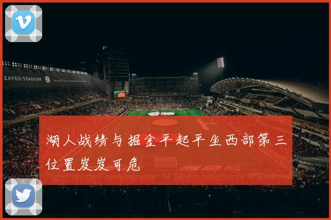 湖人战绩与掘金平起平坐西部第三位置岌岌可危