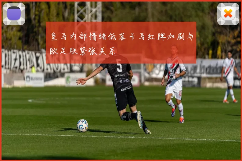 皇马内部情绪低落卡马红牌加剧与欧足联紧张关系