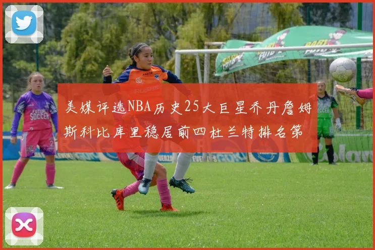 美媒评选NBA历史25大巨星乔丹詹姆斯科比库里稳居前四杜兰特排名第12引发热议