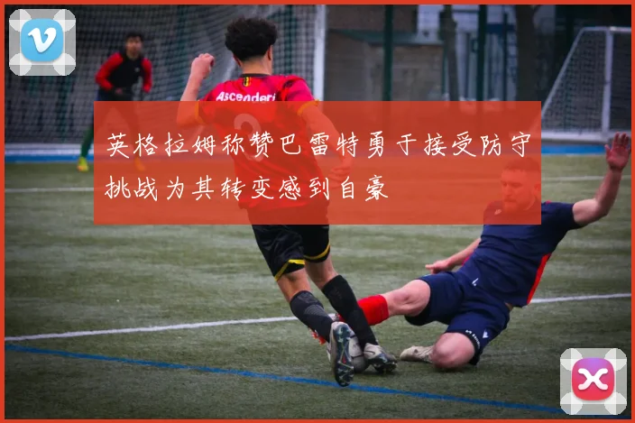 英格拉姆称赞巴雷特勇于接受防守挑战为其转变感到自豪