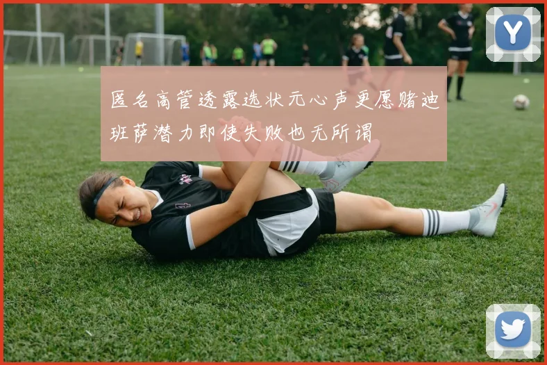 匿名高管透露选状元心声更愿赌迪班萨潜力即使失败也无所谓