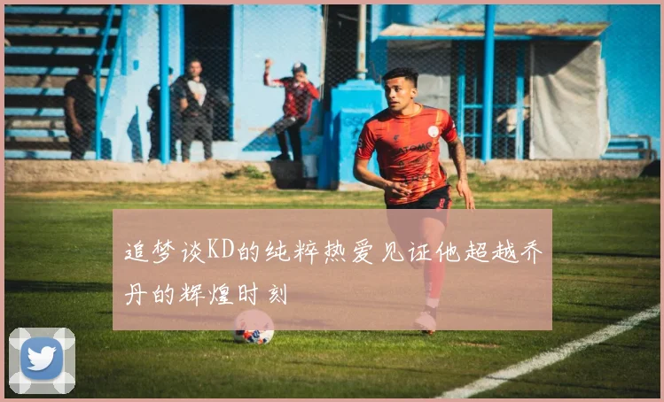 追梦谈KD的纯粹热爱见证他超越乔丹的辉煌时刻