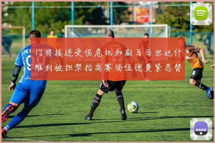门将接连受伤危机加剧马马尔达什维利被担架抬离赛场伍德曼紧急替补上阵