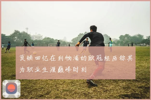 莫顿回忆在利物浦的欧冠经历称其为职业生涯巅峰时刻