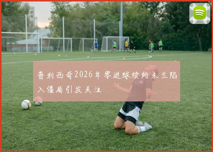 普利西奇2026年零进球续约米兰陷入僵局引发关注