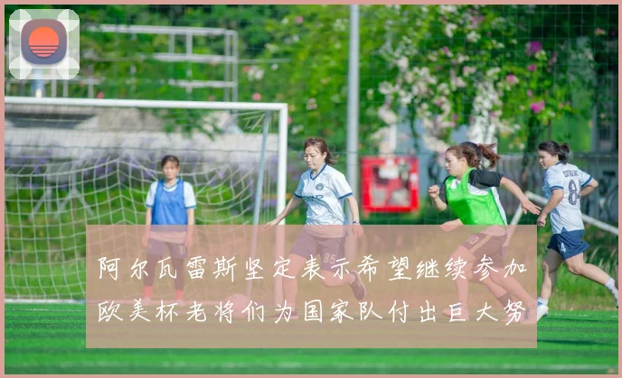 阿尔瓦雷斯坚定表示希望继续参加欧美杯老将们为国家队付出巨大努力