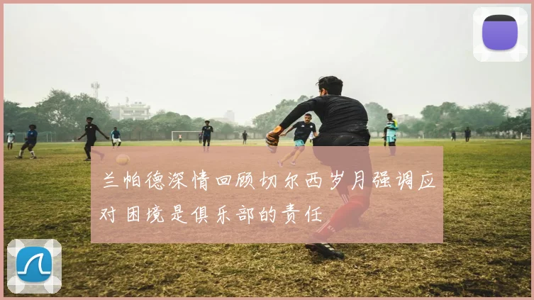 兰帕德深情回顾切尔西岁月强调应对困境是俱乐部的责任