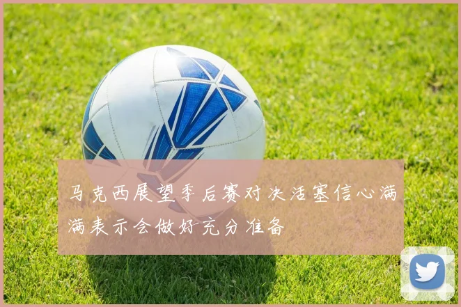 马克西展望季后赛对决活塞信心满满表示会做好充分准备