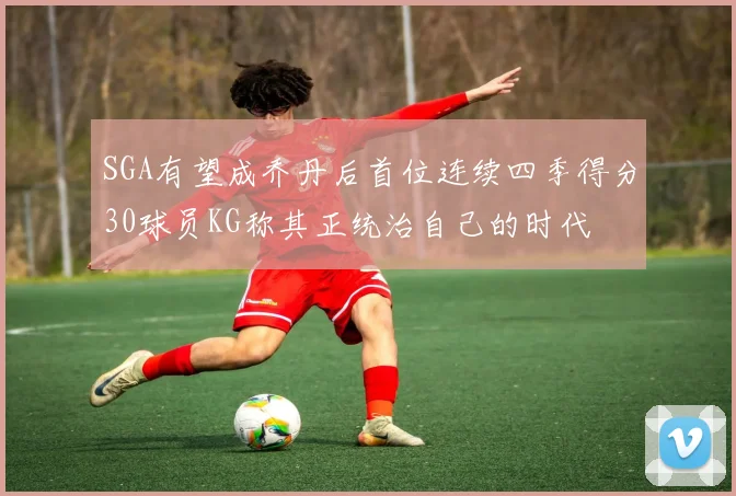 SGA有望成乔丹后首位连续四季得分30球员KG称其正统治自己的时代