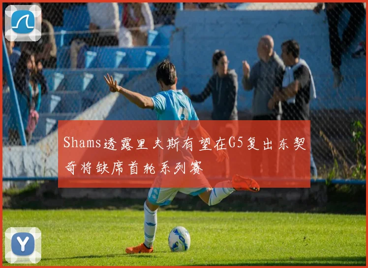 Shams透露里夫斯有望在G5复出东契奇将缺席首轮系列赛