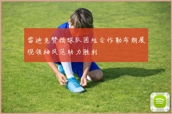 雷迪克赞扬球队团结合作勒布朗展现领袖风范助力胜利