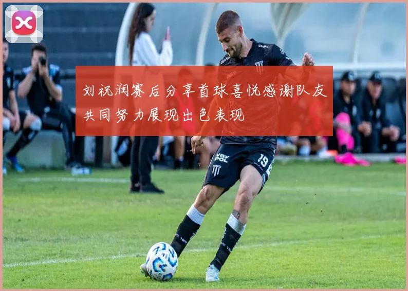 刘祝润赛后分享首球喜悦感谢队友共同努力展现出色表现