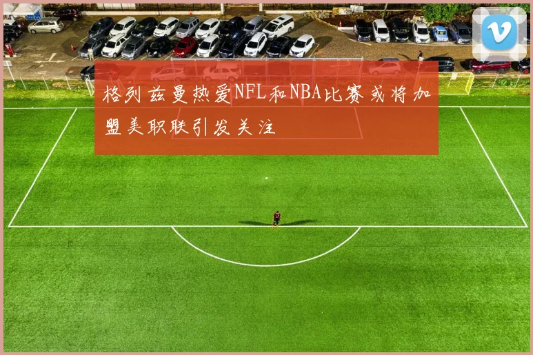 格列兹曼热爱NFL和NBA比赛或将加盟美职联引发关注