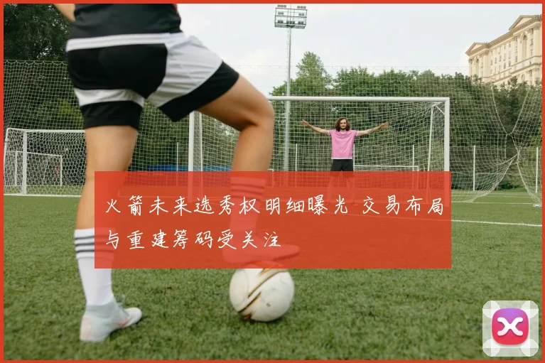 火箭未来选秀权明细曝光 交易布局与重建筹码受关注