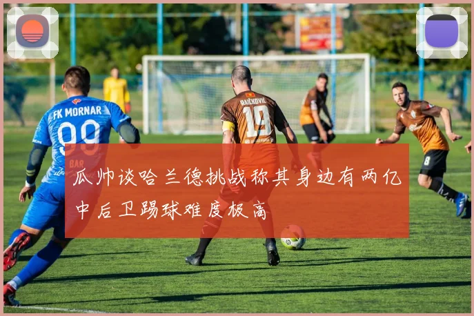 瓜帅谈哈兰德挑战称其身边有两亿中后卫踢球难度极高