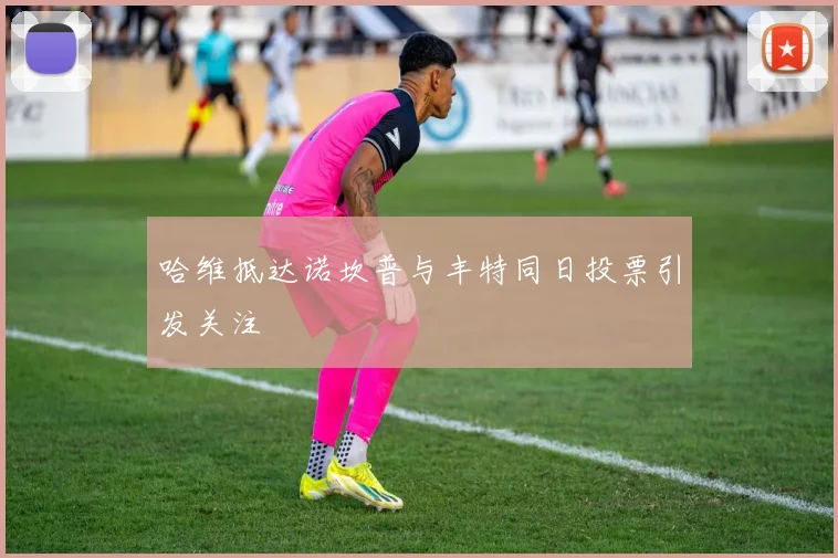 哈维抵达诺坎普与丰特同日投票引发关注