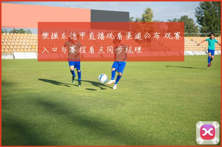 樊振东德甲直播观看渠道公布 观赛入口与赛程看点同步梳理