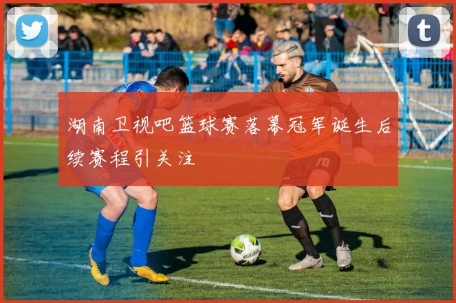 湖南卫视吧篮球赛落幕冠军诞生后续赛程引关注