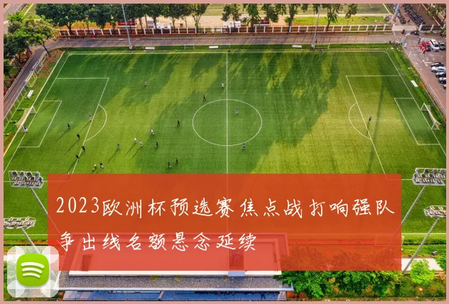2023欧洲杯预选赛焦点战打响强队争出线名额悬念延续