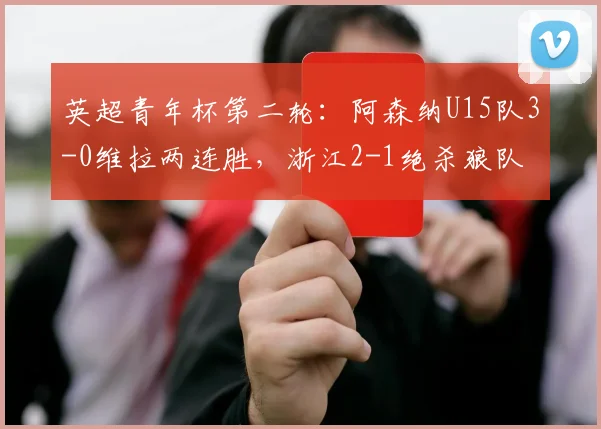 英超青年杯第二轮：阿森纳U15队3-0维拉两连胜，浙江2-1绝杀狼队