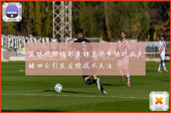 篮球视频精彩集锦呈现多场对抗关键回合引发后续战术关注