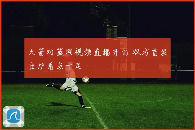 火箭对篮网视频直播开打 双方首发出炉看点十足