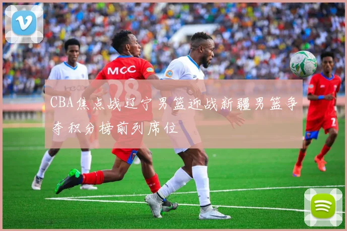 CBA焦点战辽宁男篮迎战新疆男篮争夺积分榜前列席位