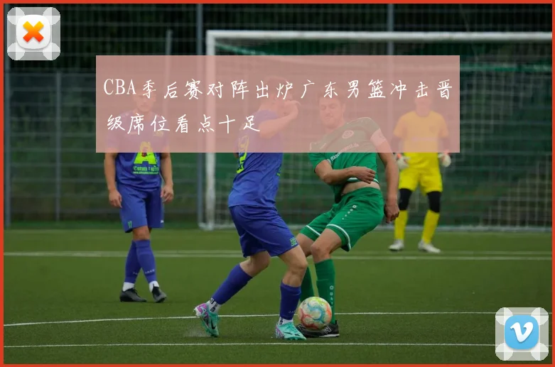 CBA季后赛对阵出炉广东男篮冲击晋级席位看点十足