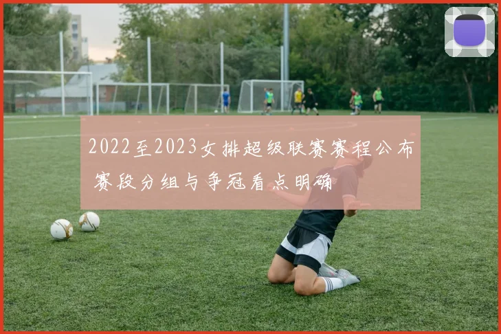 2022至2023女排超级联赛赛程公布 赛段分组与争冠看点明确